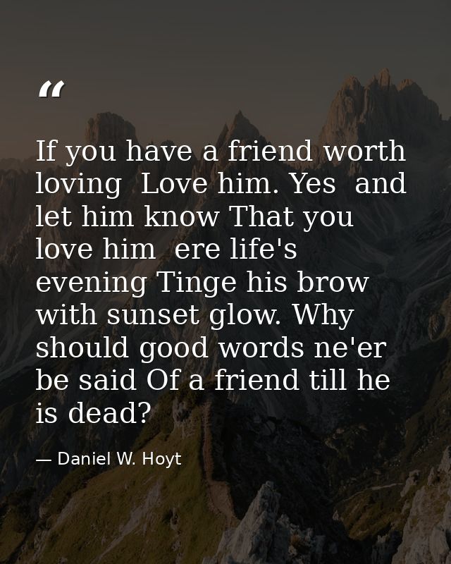 If you have a friend worth loving  Love him. Yes  and let him know That you love him  ere life's evening Tinge his brow  — Daniel W. Hoyt