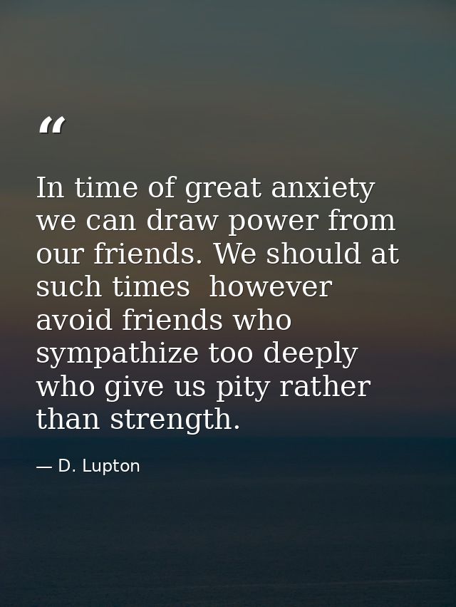 In time of great anxiety we can draw power from our friends. We should at such times  however  avoid friends who sympath — D. Lupton