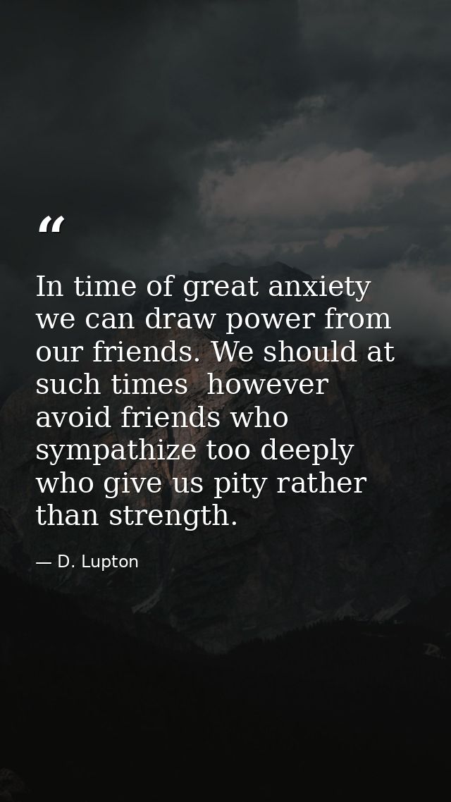 In time of great anxiety we can draw power from our friends. We should at such times  however  avoid friends who sympath — D. Lupton