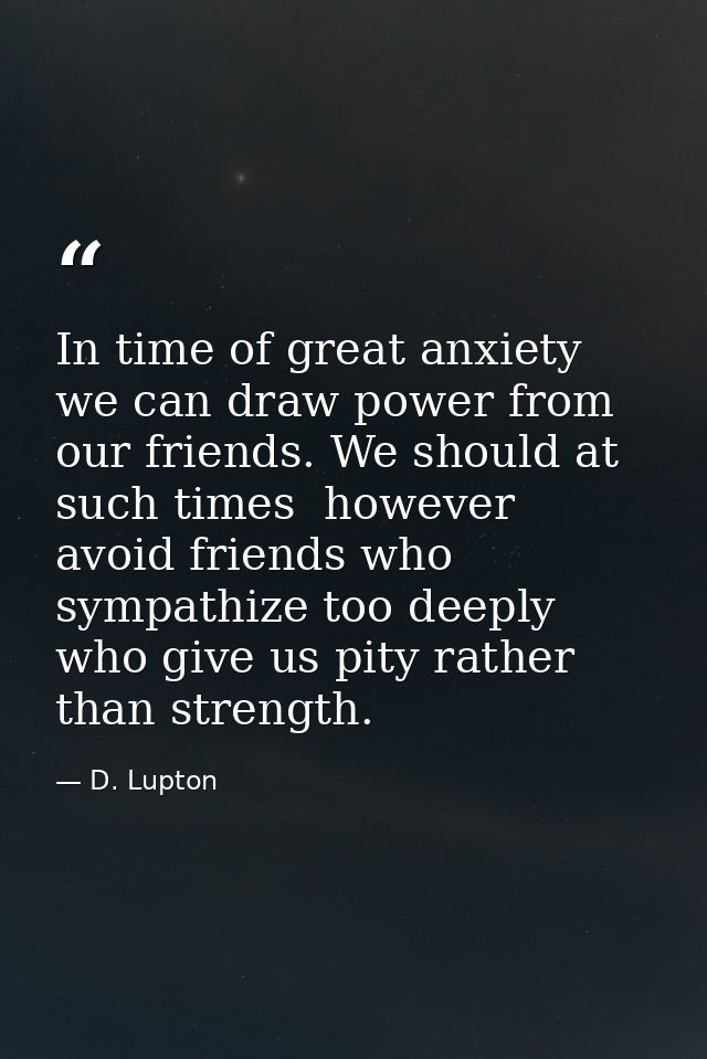 In time of great anxiety we can draw power from our friends. We should at such times  however  avoid friends who sympath — D. Lupton