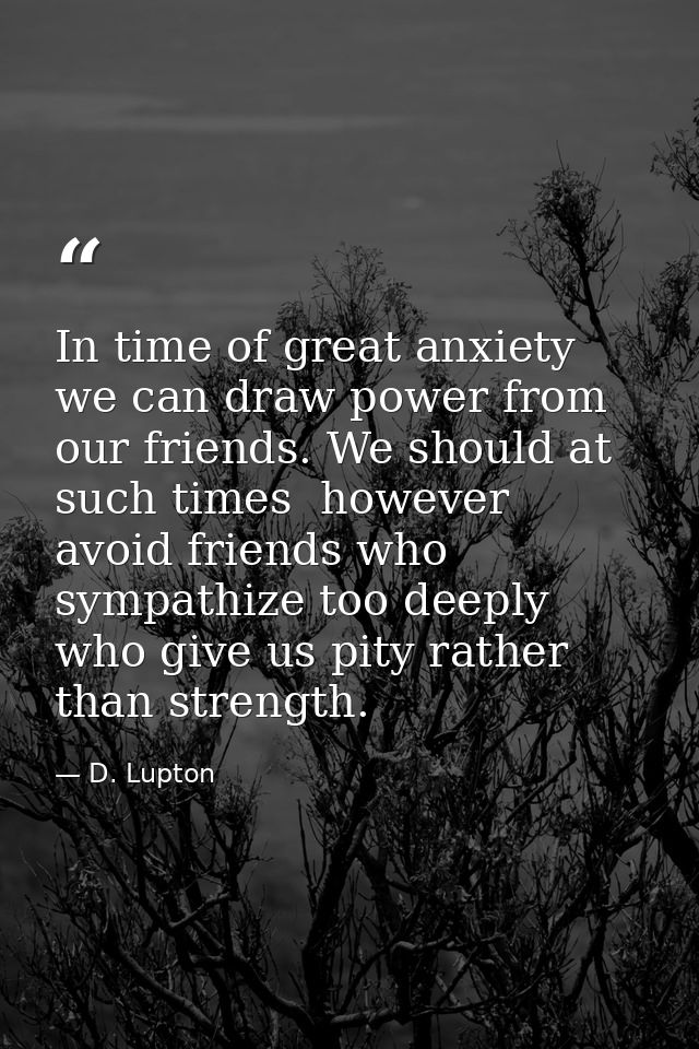In time of great anxiety we can draw power from our friends. We should at such times  however  avoid friends who sympath — D. Lupton