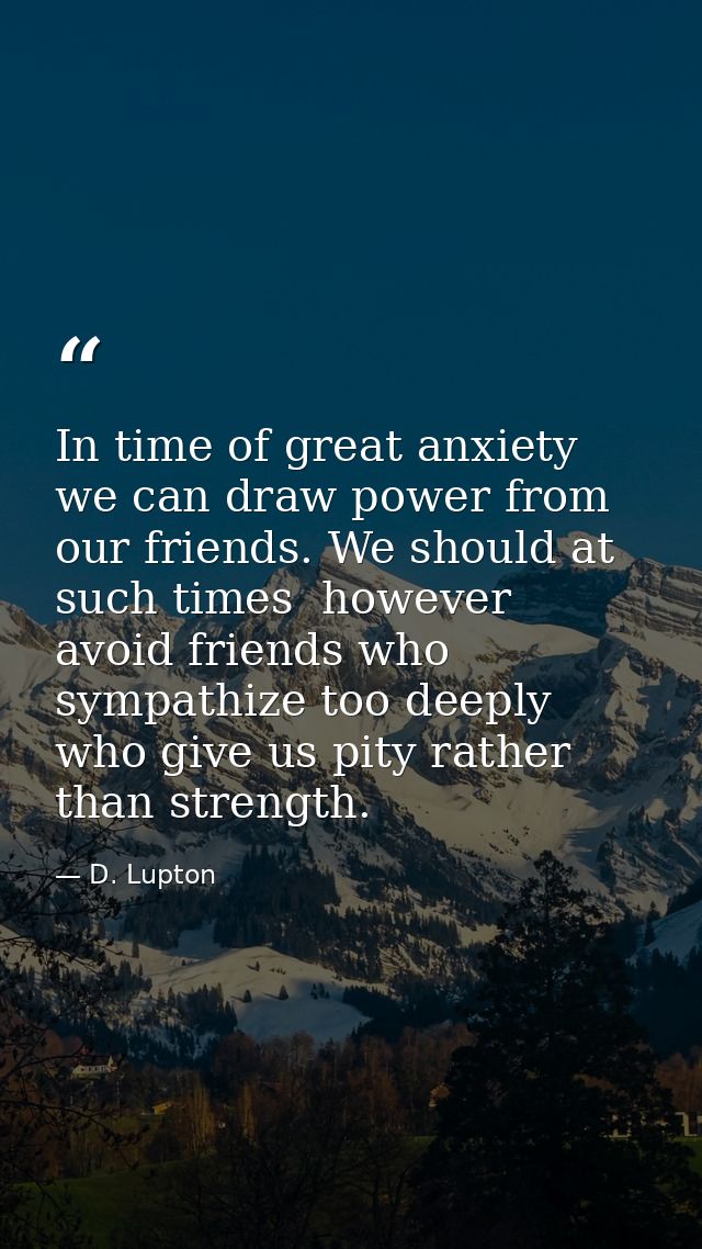 In time of great anxiety we can draw power from our friends. We should at such times  however  avoid friends who sympath — D. Lupton