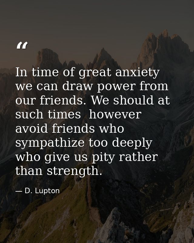 In time of great anxiety we can draw power from our friends. We should at such times  however  avoid friends who sympath — D. Lupton