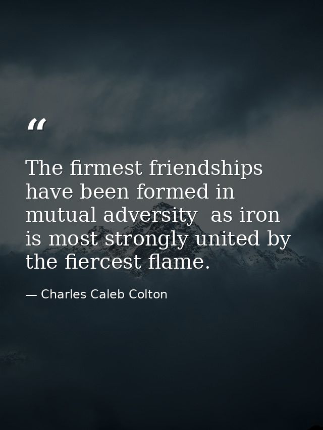 The firmest friendships have been formed in mutual adversity  as iron is most strongly united by the fiercest flame. — Charles Caleb Colton