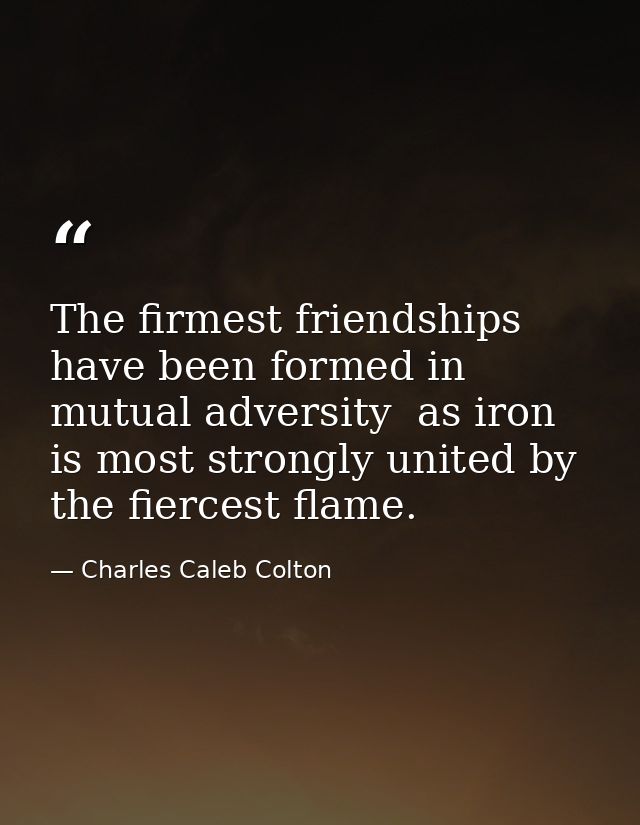 The firmest friendships have been formed in mutual adversity  as iron is most strongly united by the fiercest flame. — Charles Caleb Colton