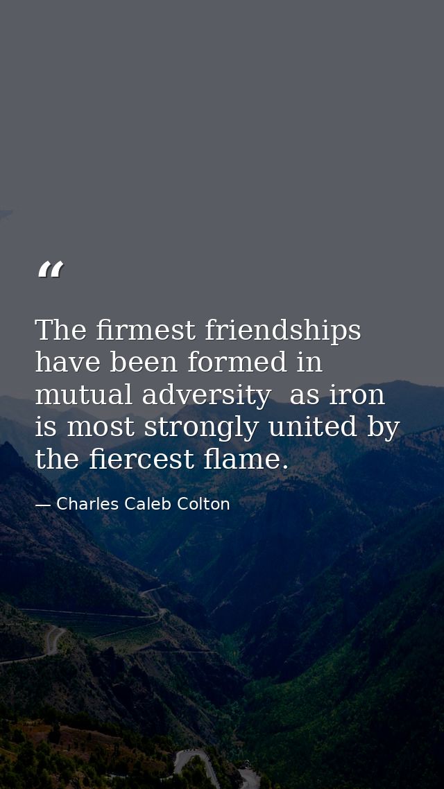 The firmest friendships have been formed in mutual adversity  as iron is most strongly united by the fiercest flame. — Charles Caleb Colton