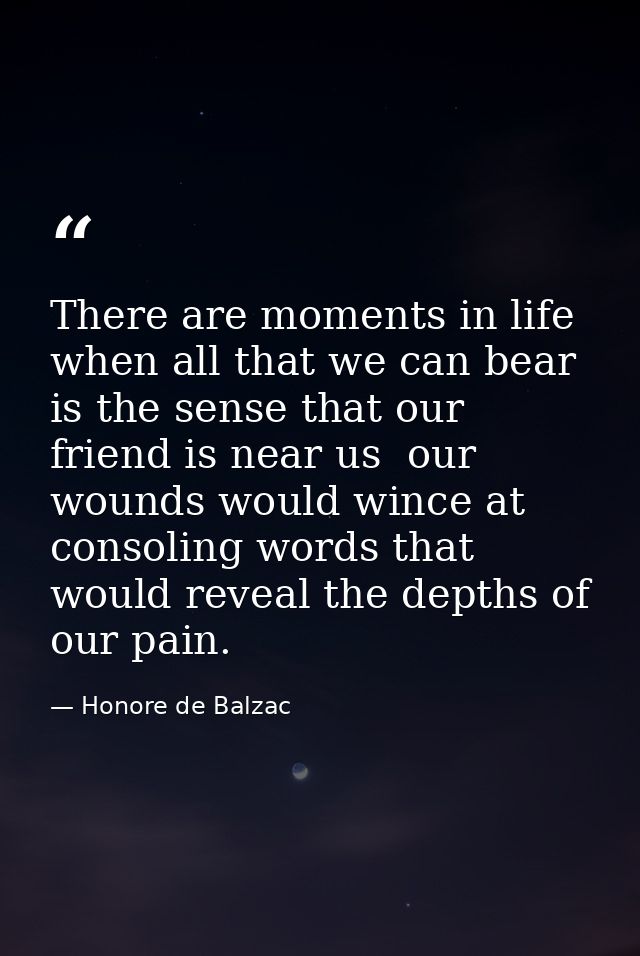 There are moments in life when all that we can bear is the sense that our friend is near us  our wounds would wince at c — Honore de Balzac