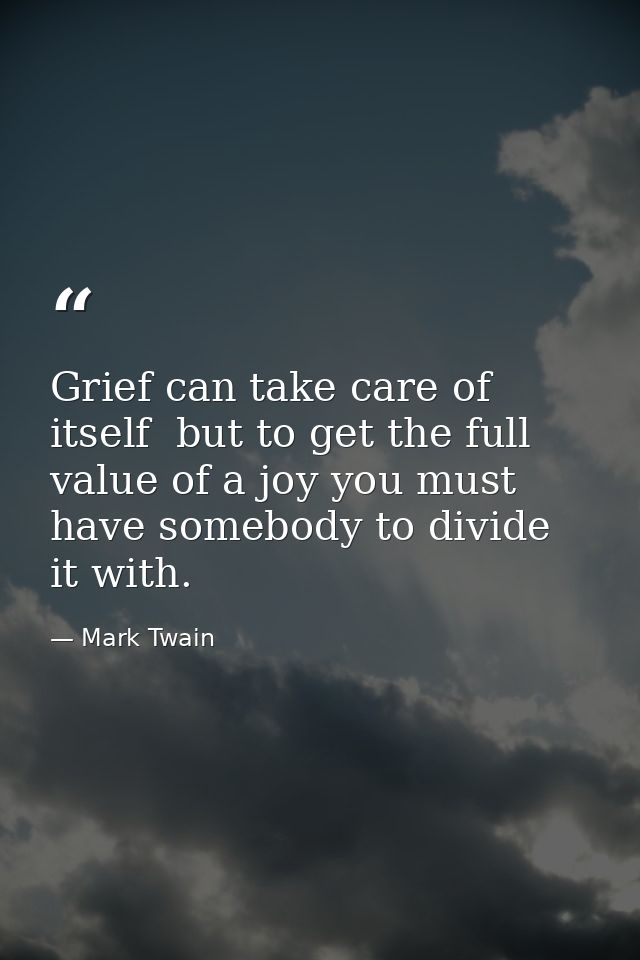 Grief can take care of itself  but to get the full value of a joy you must have somebody to divide it with. — Mark Twain