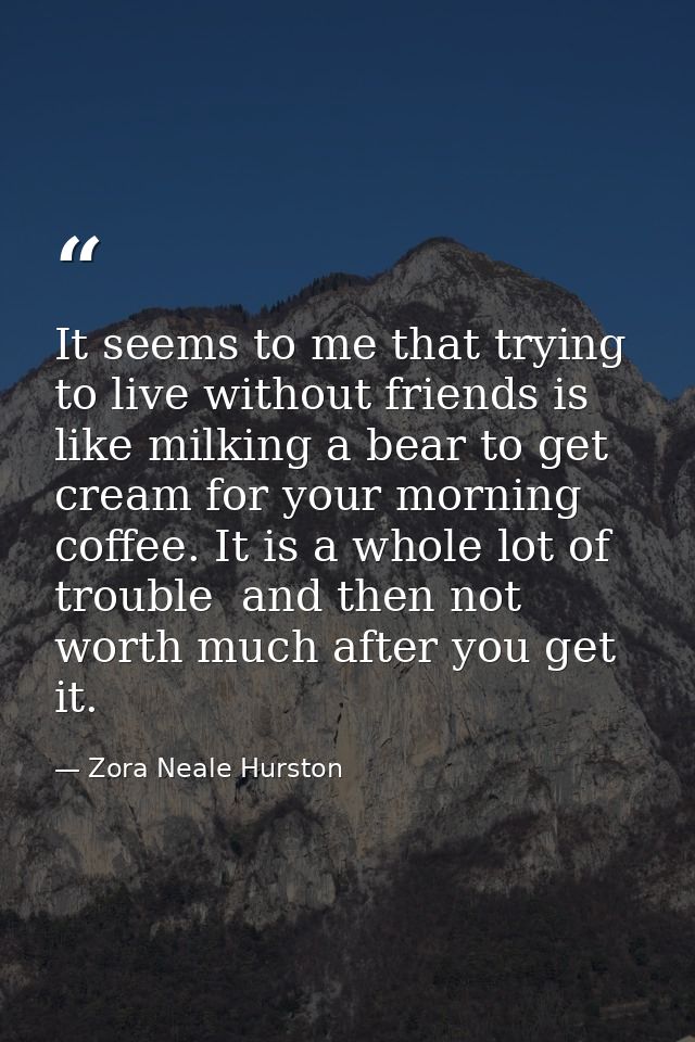 It seems to me that trying to live without friends is like milking a bear to get cream for your morning coffee. It is a  — Zora Neale Hurston