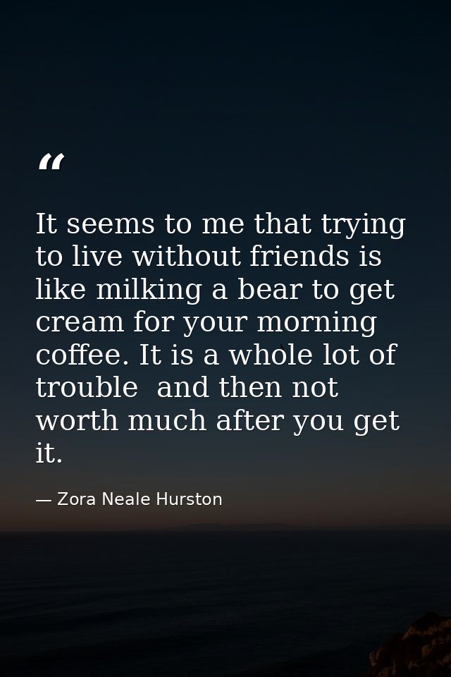 It seems to me that trying to live without friends is like milking a bear to get cream for your morning coffee. It is a  — Zora Neale Hurston