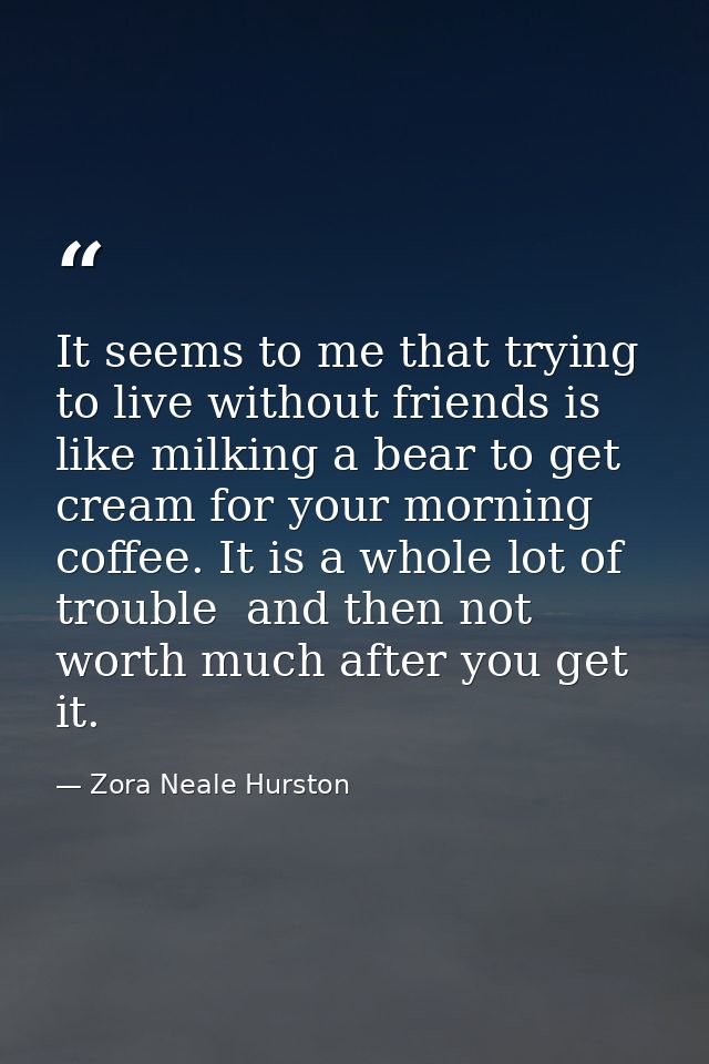 It seems to me that trying to live without friends is like milking a bear to get cream for your morning coffee. It is a  — Zora Neale Hurston