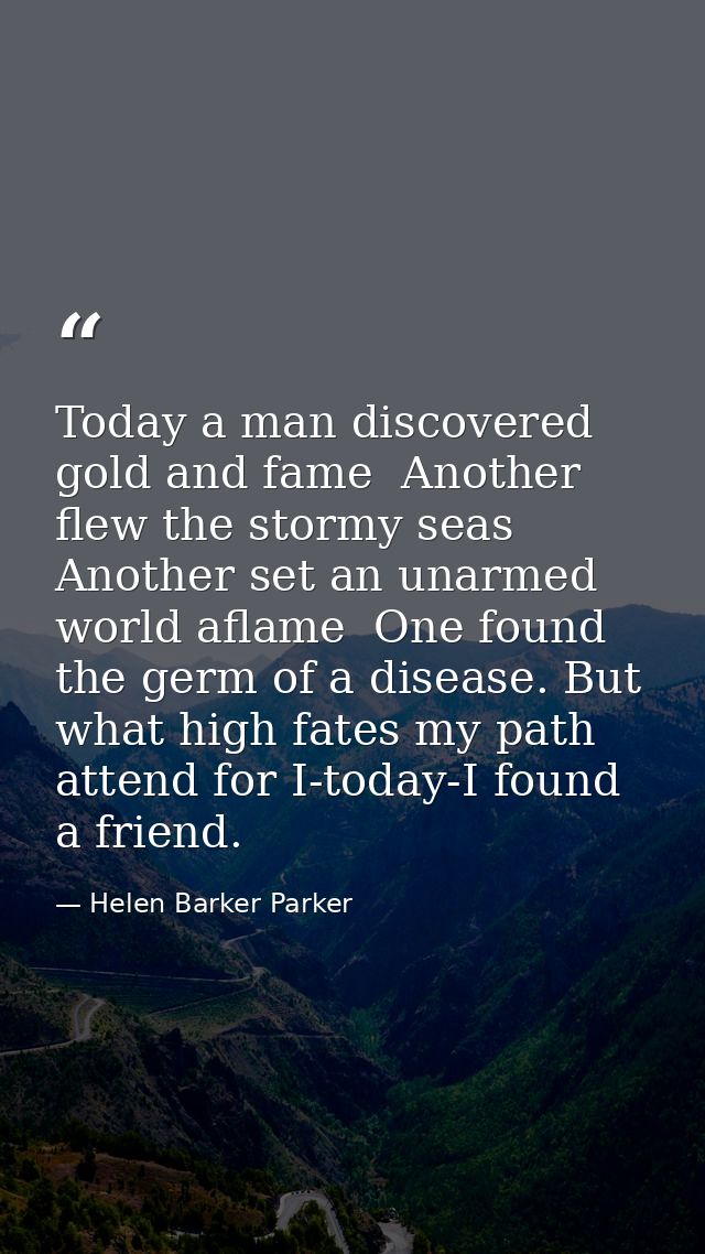 Today a man discovered gold and fame  Another flew the stormy seas  Another set an unarmed world aflame  One found the g — Helen Barker Parker