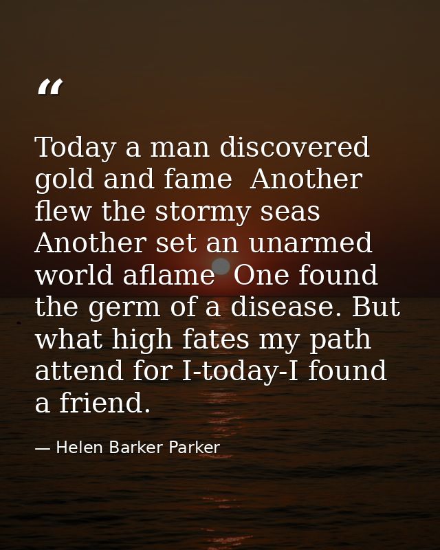 Today a man discovered gold and fame  Another flew the stormy seas  Another set an unarmed world aflame  One found the g — Helen Barker Parker