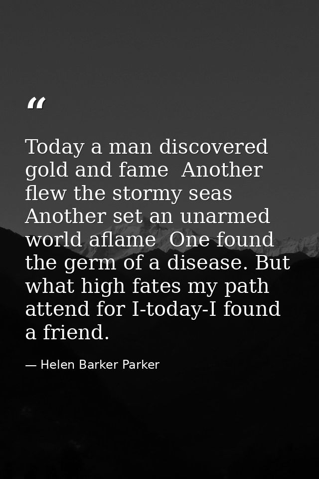 Today a man discovered gold and fame  Another flew the stormy seas  Another set an unarmed world aflame  One found the g — Helen Barker Parker