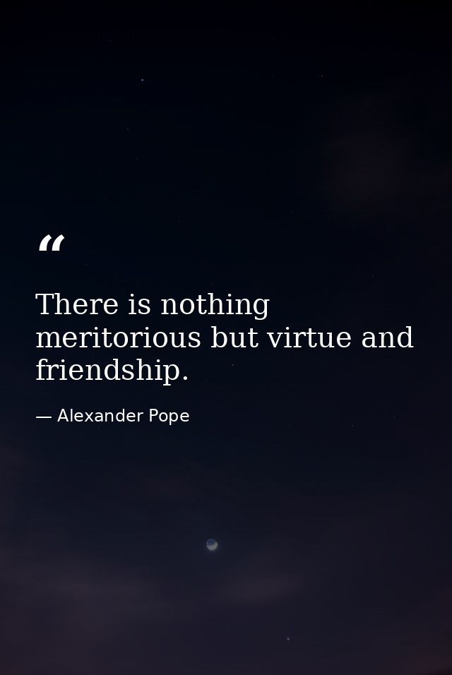 There is nothing meritorious but virtue and friendship. — Alexander Pope