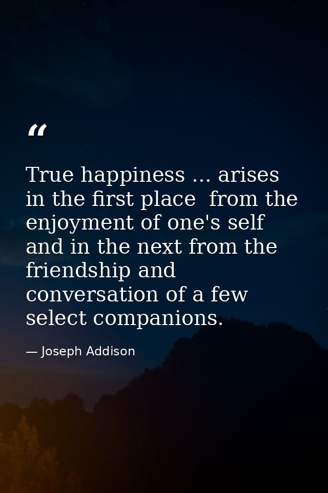 True happiness ... arises  in the first place  from the enjoyment of one's self  and in the next from the friendship and — Joseph Addison