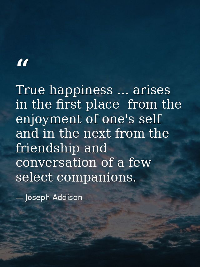 True happiness ... arises  in the first place  from the enjoyment of one's self  and in the next from the friendship and — Joseph Addison