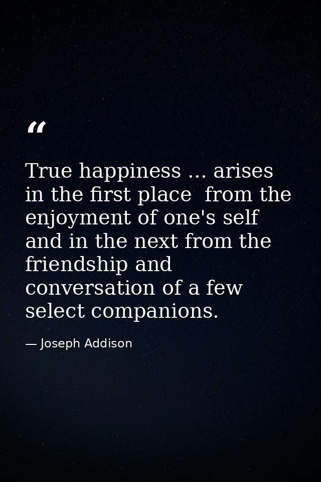 True happiness ... arises  in the first place  from the enjoyment of one's self  and in the next from the friendship and — Joseph Addison