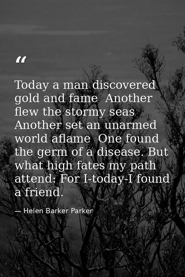 Today a man discovered gold and fame  Another flew the stormy seas  Another set an unarmed world aflame  One found the g — Helen Barker Parker