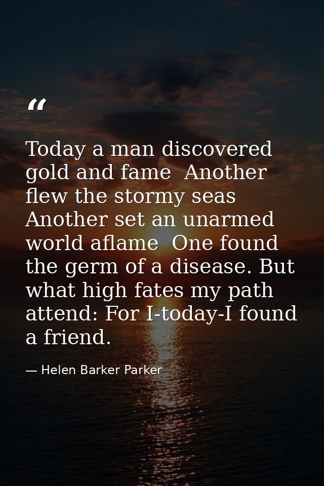 Today a man discovered gold and fame  Another flew the stormy seas  Another set an unarmed world aflame  One found the g — Helen Barker Parker