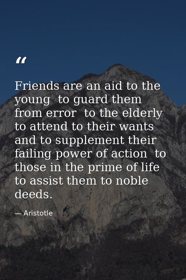 Friends are an aid to the young  to guard them from error  to the elderly  to attend to their wants and to supplement th — Aristotle