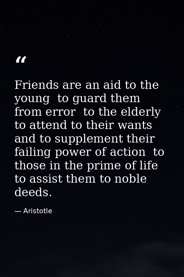 Friends are an aid to the young  to guard them from error  to the elderly  to attend to their wants and to supplement th — Aristotle