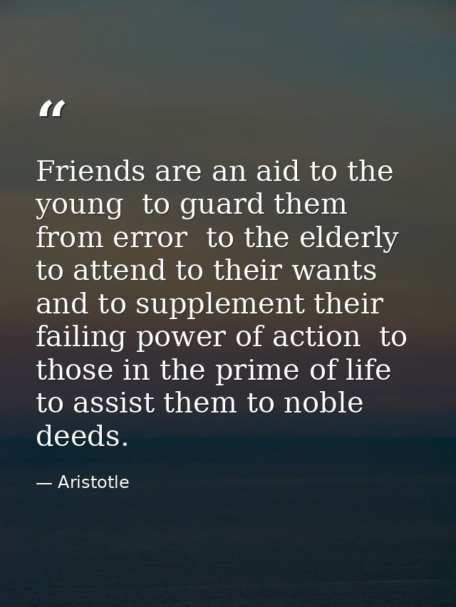 Friends are an aid to the young  to guard them from error  to the elderly  to attend to their wants and to supplement th — Aristotle