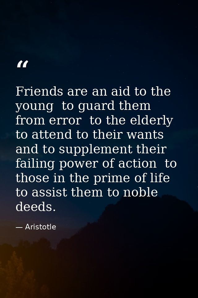 Friends are an aid to the young  to guard them from error  to the elderly  to attend to their wants and to supplement th — Aristotle