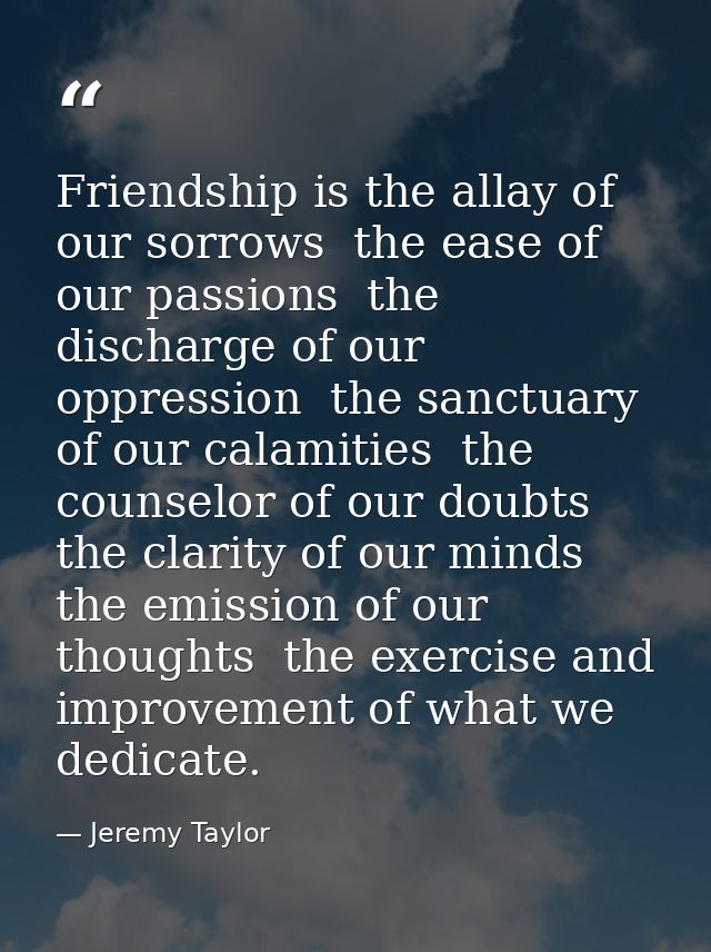 Friendship is the allay of our sorrows  the ease of our passions  the discharge of our oppression  the sanctuary of our  — Jeremy Taylor
