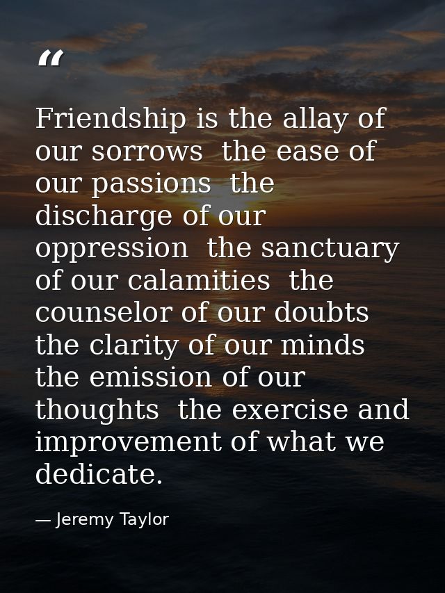 Friendship is the allay of our sorrows  the ease of our passions  the discharge of our oppression  the sanctuary of our  — Jeremy Taylor