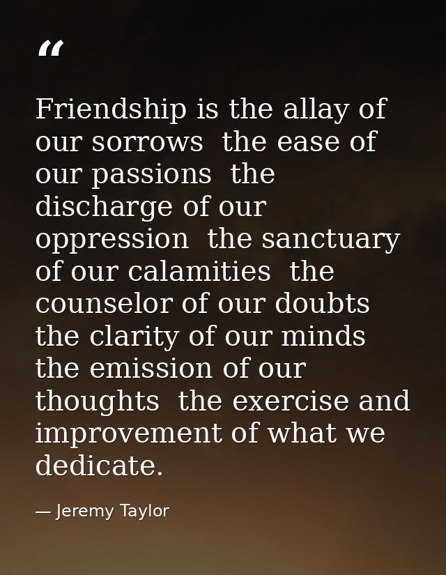 Friendship is the allay of our sorrows  the ease of our passions  the discharge of our oppression  the sanctuary of our  — Jeremy Taylor