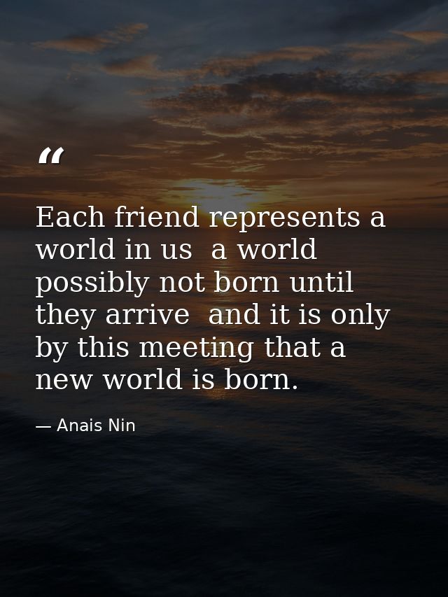Each friend represents a world in us  a world possibly not born until they arrive  and it is only by this meeting that a — Anais Nin