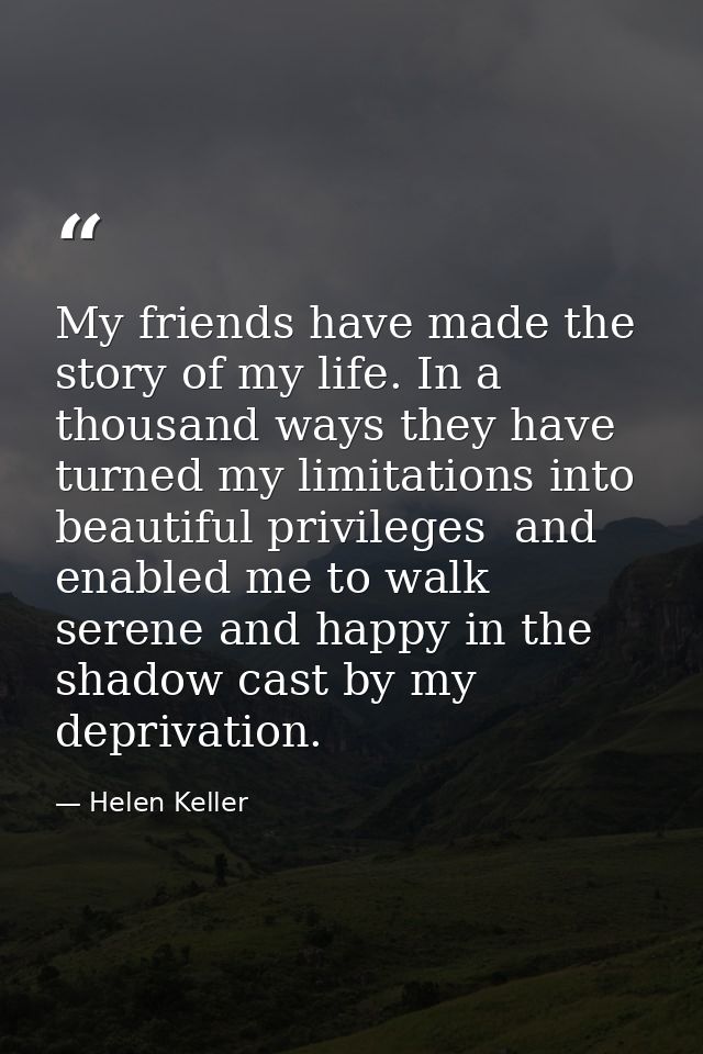 My friends have made the story of my life. In a thousand ways they have turned my limitations into beautiful privileges  — Helen Keller