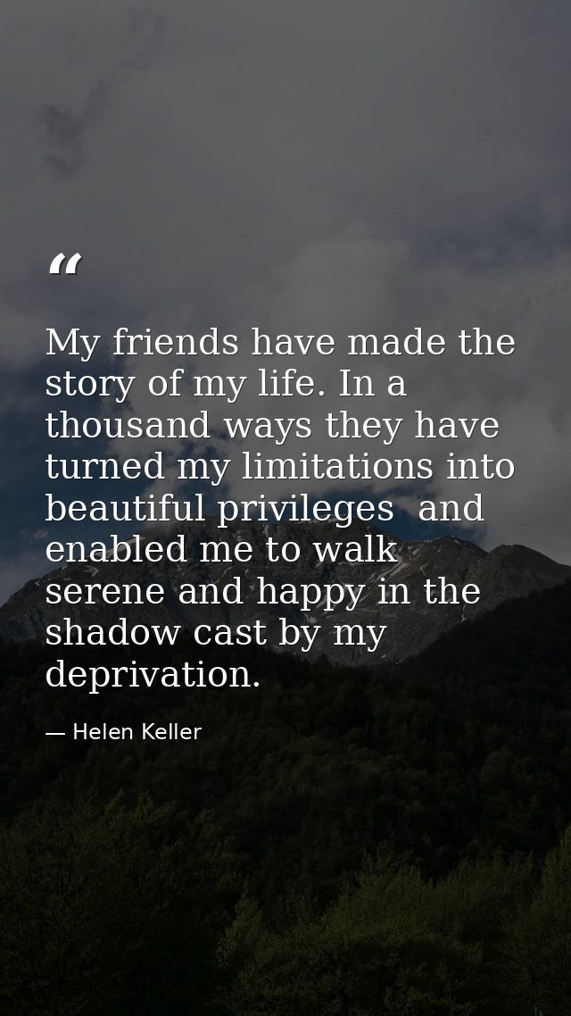 My friends have made the story of my life. In a thousand ways they have turned my limitations into beautiful privileges  — Helen Keller
