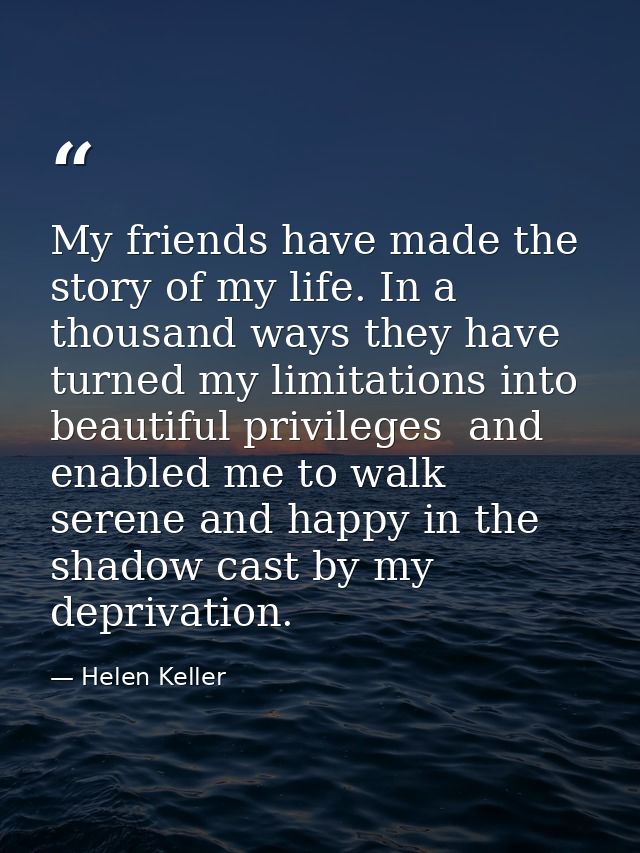 My friends have made the story of my life. In a thousand ways they have turned my limitations into beautiful privileges  — Helen Keller
