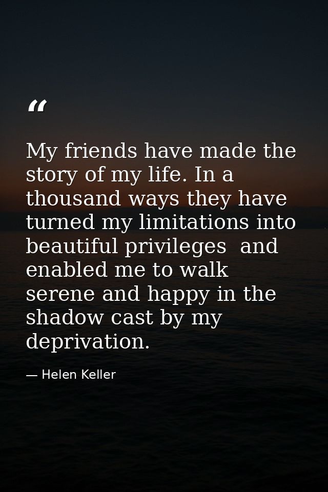My friends have made the story of my life. In a thousand ways they have turned my limitations into beautiful privileges  — Helen Keller