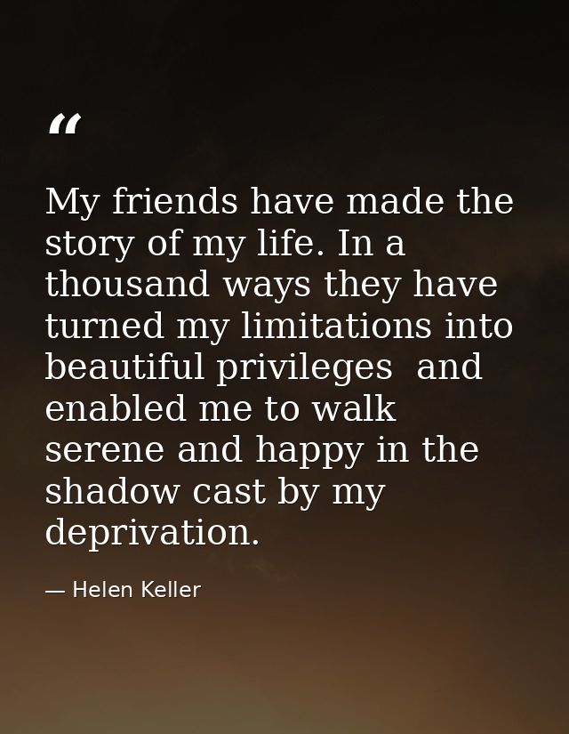 My friends have made the story of my life. In a thousand ways they have turned my limitations into beautiful privileges  — Helen Keller
