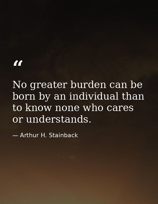 No greater burden can be born by an individual than to know none who cares or understands. — Arthur H. Stainback