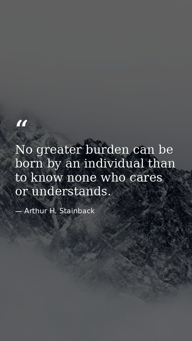 No greater burden can be born by an individual than to know none who cares or understands. — Arthur H. Stainback
