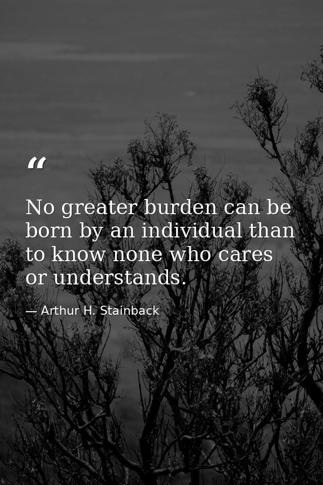 No greater burden can be born by an individual than to know none who cares or understands. — Arthur H. Stainback