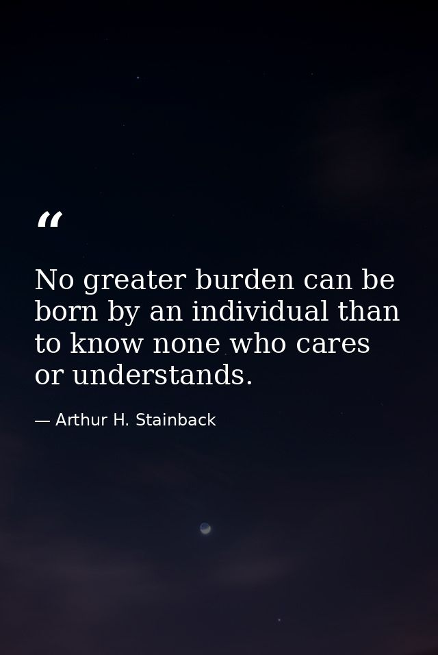 No greater burden can be born by an individual than to know none who cares or understands. — Arthur H. Stainback