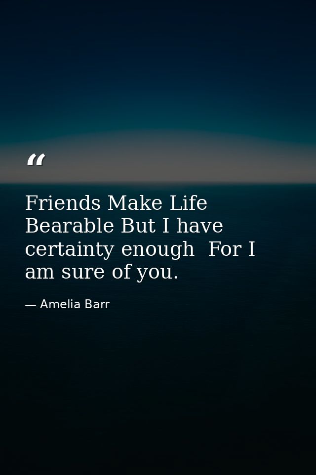 Friends Make Life Bearable But I have certainty enough  For I am sure of you. — Amelia Barr