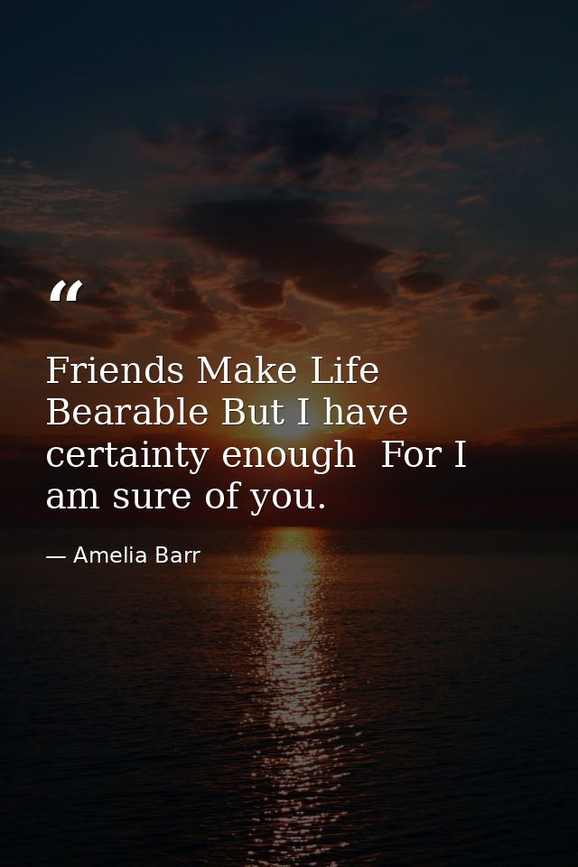 Friends Make Life Bearable But I have certainty enough  For I am sure of you. — Amelia Barr