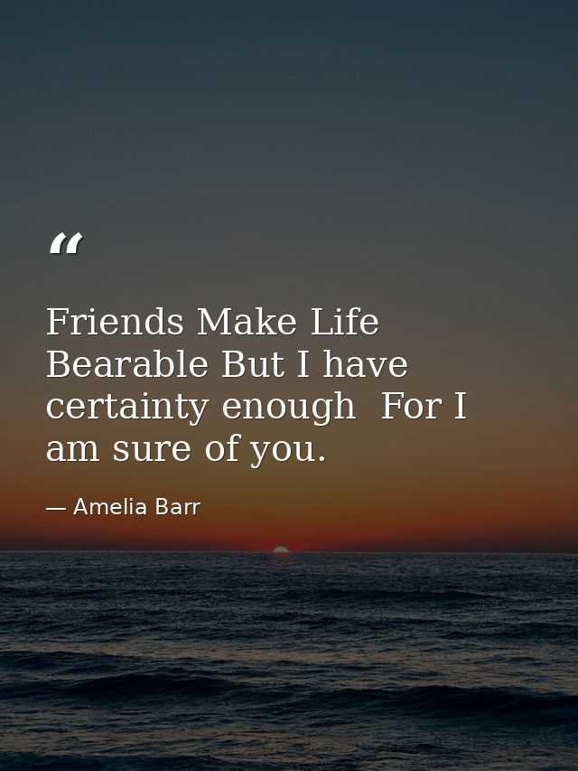 Friends Make Life Bearable But I have certainty enough  For I am sure of you. — Amelia Barr