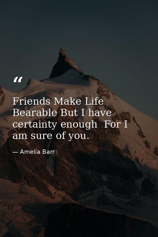 Friends Make Life Bearable But I have certainty enough  For I am sure of you. — Amelia Barr