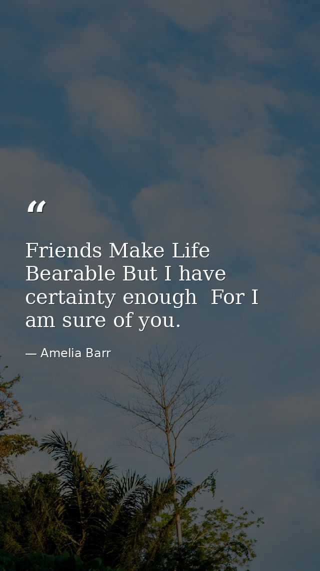 Friends Make Life Bearable But I have certainty enough  For I am sure of you. — Amelia Barr