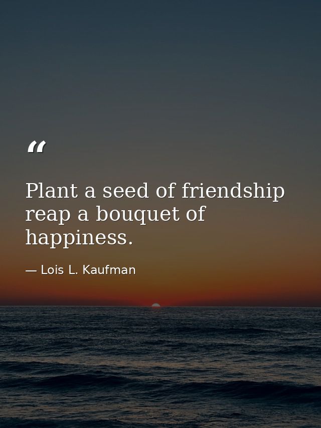 Plant a seed of friendship  reap a bouquet of happiness. — Lois L. Kaufman