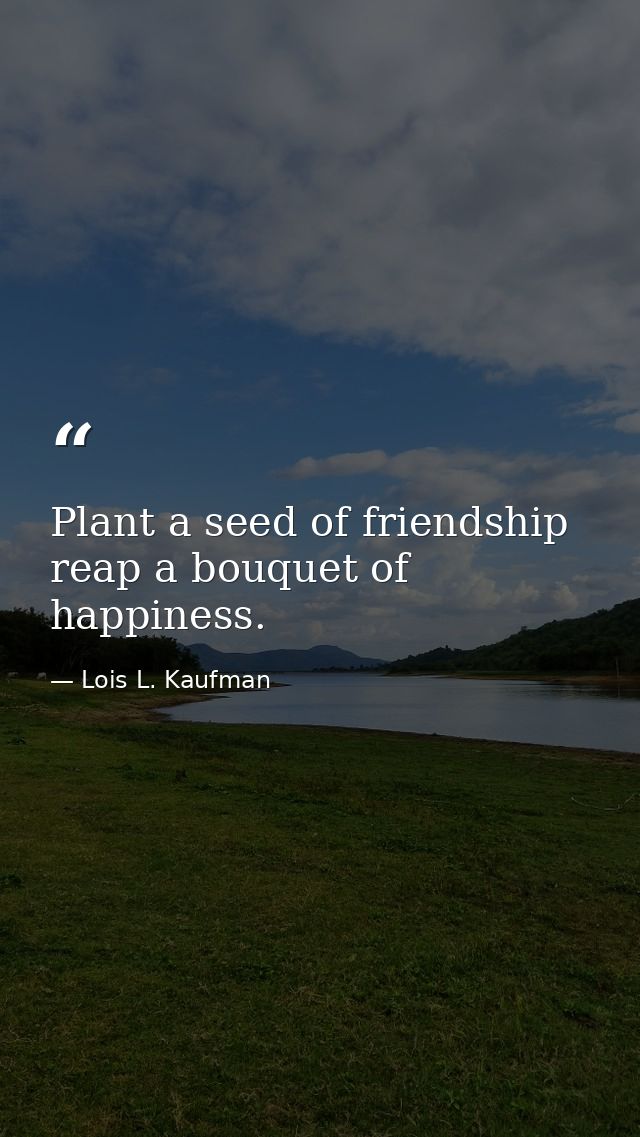 Plant a seed of friendship  reap a bouquet of happiness. — Lois L. Kaufman