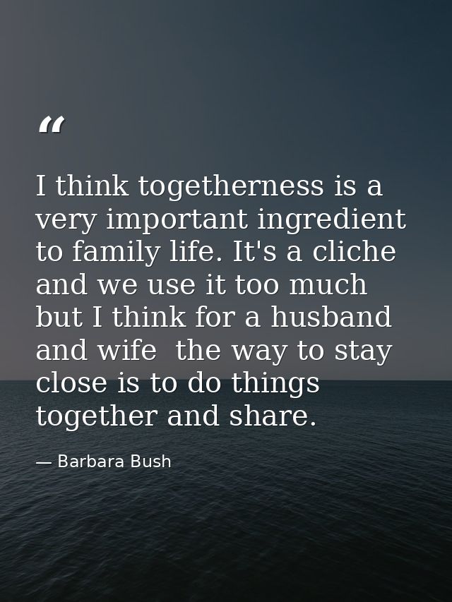 I think togetherness is a very important ingredient to family life. It's a cliche and we use it too much but I think for — Barbara Bush
