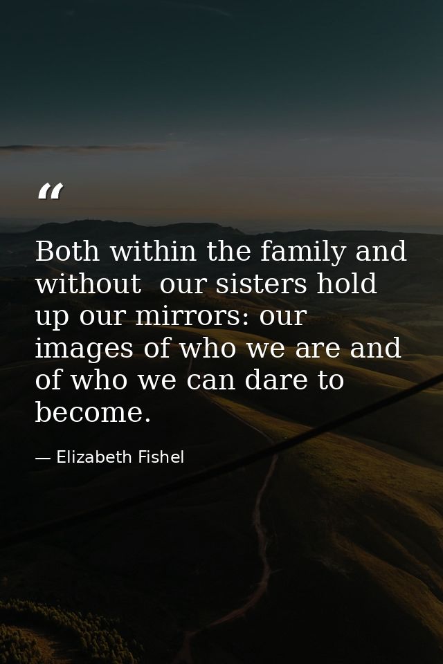 Both within the family and without  our sisters hold up our mirrors: our images of who we are and of who we can dare to  — Elizabeth Fishel